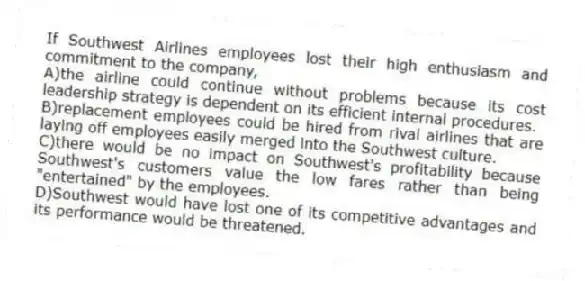 If Southwest Airlines employees lost their high enthusiasm and commitment to the company,
A)the airline could continue without problems because its cost leadership strategy is dependent on its efficient internal procedures.
B)replacement employees could be hired from rival airlines that are laying off employees easily merged into the Southwest culture.
C)there would be no impact on Southwest's profitability because Southwest's customers value the low fares rather than being "entertained" by the employees.
D)Southwest would have lost one of its competitive advantages and its performance would be threatened.