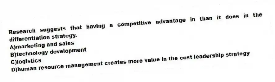 Research suggests that having a competitive advantage in than it does in the differentiation strategy.
A)marketing and sales
B)technology development
C)logistics
D)human resource management creates more value in the cost leadership strategy