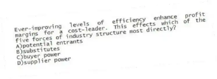 Ever-improving levels of efficiency enhance profit margins for a cost-leader. This effects which of the five forces of industry structure most directly?
A)potential entrants
B)substitutes
C)buyer power
D)supplier power