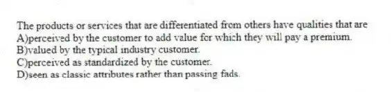 The products or services that are differentiated from others have qualities that are
A)perceived by the customer to add value for which they will pay a premium.
B)valued by the typical industry customer.
C)perceived as standardized by the customer.
D)seen as classic attributes rather than passing fads.