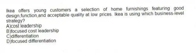 Ikea offers young customers a selection of home furnishings featuring good design,function,and acceptable quality at low prices. Ikea is using which business-level strategy?
A)cost leadership
B)focused cost leadership
C)differentiation
D)focused differentiation