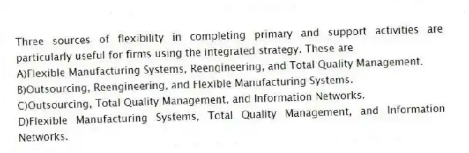Three sources of flexibility in completing primary and support activities are particularly useful for firms using the integrated strategy. These are
A)Flexible Manufacturing Systems, Reengineering, and Total Quality Management.
B)Outsourcing, Reengineering, and Flexible Manufacturing Systems.
C)Outsourcing, Total Quality Management, and Information Networks.
D)Flexible Manufacturing Systems, Total Quality Management, and Information Networks.