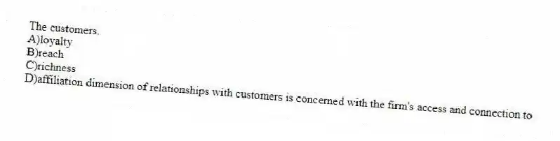 The customers.
A)loyalty
B)reach
C)richness
D)affiliation dimension of relationships with customers is concerned with the firm's access and connection to