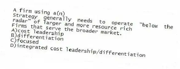 A firm using a(n)
Strategy generally needs to operate "below the radar" of larger and more resource rich
Firms that serve the broader market.
A)cost leadership
B)differentiation
C)focused
D)integrated cost leadership/differentiation