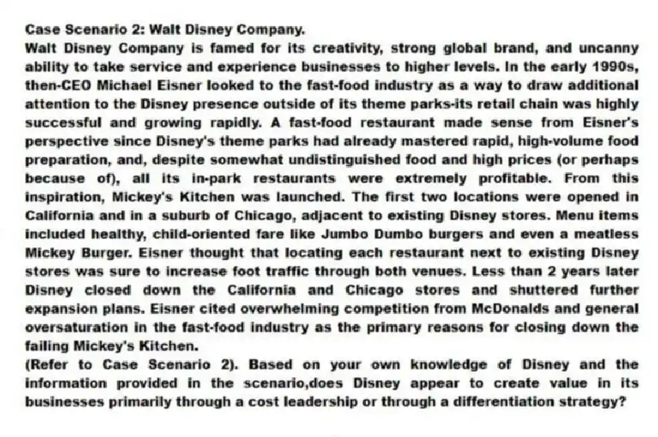 Case Scenario 2: Walt Disney Company.
Walt Disney Company is famed for its creativity, strong global brand, and uncanny ability to take service and experience businesses to higher levels. In the early 1990s, then-CEO Michael Eisner looked to the fast-food industry as a way to draw additional attention to the Disney presence outside of its theme parks-its retail chain was highly successful and growing rapidly. A fast-food restaurant made sense from Eisner's perspective since Disney's theme parks had already mastered rapid, high-volume food preparation, and, despite somewhat undistinguished food and high prices (or perhaps because of), all its in-park restaurants were extremely profitable. From this inspiration, Mickey's Kitchen was launched. The first two locations were opened in California and in a suburb of Chicago, adjacent to existing Disney stores. Menu items included healthy, child-oriented fare like Jumbo Dumbo burgers and even a meatless Mickey Burger. Eisner thought that locating each restaurant next to existing Disney stores was sure to increase foot traffic through both venues. Less than 2 years later Disney closed down the California and Chicago stores and shuttered further expansion plans. Eisner cited overwhelming competition from McDonalds and general oversaturation in the fast-food industry as the primary reasons for closing down the failing Mickey's Kitchen.
-(Refer to Case Scenario 2). Based on your own knowledge of Disney and the information provided in the scenario,does Disney appear to create value in its businesses primarily through a cost leadership or through a differentiation strategy?