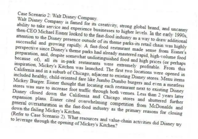Case Scenario 2: Walt Disney Company.
Walt Disney Company is famed for its creativity, strong global brand, and uncanny ability to take service and experience businesses to higher levels. In the early 1990s, then-CEO Michael Eisner looked to the fast-food industry as a way to draw additional attention to the Disney presence outside of its theme parks-its retail chain was highly successful and growing rapidly. A fast-food restaurant made sense from Eisner's perspective since Disney's theme parks had already mastered rapid, high-volume food preparation, and, despite somewhat undistinguished food and high prices (or perhaps because of), all its in-park restaurants were extremely profitable. From this inspiration, Mickey's Kitchen was launched. The first two locations were opened in California and in a suburb of Chicago, adjacent to existing Disney stores. Menu items included healthy, child-oriented fare like Jumbo Dumbo burgers and even a meatless Mickey Burger. Eisner thought that locating each restaurant next to existing Disney stores was sure to increase foot traffic through both venues. Less than 2 years later Disney closed down the California and Chicago stores and shuttered further expansion plans. Eisner cited overwhelming competition from McDonalds and general oversaturation in the fast-food industry as the primary reasons for closing down the failing Mickey's Kitchen.
-(Refer to Case Scenario 2). What resources and value-chain activities did Disney try to leverage through the opening of Mickey's Kitchen?