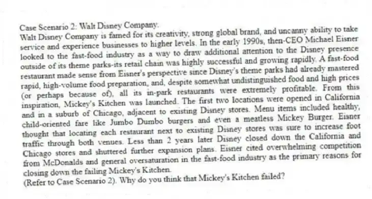 Case Scenario 2: Walt Disney Company.
Walt Disney Company is famed for its creativity, strong global brand, and uncanny ability to take service and experience businesses to higher levels. In the early 1990s, then-CEO Michael Eisner looked to the fast-food industry as a way to draw additional attention to the Disney presence outside of its theme parks-its retail chain was highly successful and growing rapidly. A fast-food restaurant made sense from Eisner's perspective since Disney's theme parks had already mastered rapid, high-volume food preparation, and, despite somewhat undistinguished food and high prices (or perhaps because of), all its in-park restaurants were extremely profitable. From this inspiration, Mickey's Kitchen was launched. The first two locations were opened in California and in a suburb of Chicago, adjacent to existing Disney stores. Menu items included healthy, child-oriented fare like Jumbo Dumbo burgers and even a meatless Mickey Burger. Eisner thought that locating each restaurant next to existing Disney stores was sure to increase foot traffic through both venues. Less than 2 years later Disney closed down the California and Chicago stores and shuttered further expansion plans. Eisner cited overwhelming competition from McDonalds and general oversaturation in the fast-food industry as the primary reasons for closing down the failing Mickey's Kitchen.
-(Refer to Case Scenario 2). Why do you think that Mickey's Kitchen failed?