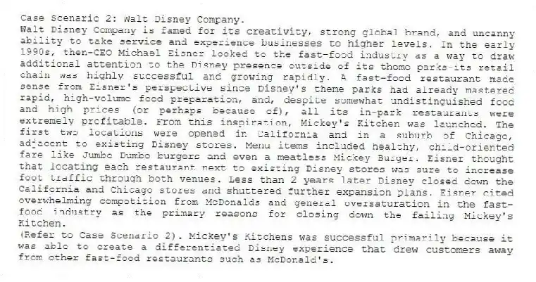 Case Scenario 2: Walt Disney Company.
Walt Disney Company is famed for its creativity, strong global brand, and uncanny ability to take service and experience businesses to higher levels. In the early 1990s, then-CEO Michael Eisner looked to the fast-food industry as a way to draw additional attention to the Disney presence outside of its theme parks-its retail chain was highly successful and growing rapidly. A fast-food restaurant made sense from Eisner's perspective since Disney's theme parks had already mastered rapid, high-volume food preparation, and, despite somewhat undistinguished food and high prices (or perhaps because of), all its in-park restaurants were extremely profitable. From this inspiration, Mickey's Kitchen was launched. The first two locations were opened in California and in a suburb of Chicago, adjacent to existing Disney stores. Menu items included healthy, child-oriented fare like Jumbo Dumbo burgers and even a meatless Mickey Burger. Eisner thought that locating each restaurant next to existing Disney stores was sure to increase foot traffic through both venues. Less than 2 years later Disney closed down the California and Chicago stores and shuttered further expansion plans. Eisner cited overwhelming competition from McDonalds and general oversaturation in the fast-food industry as the primary reasons for closing down the failing Mickey's Kitchen.
-(Refer to Case Scenario 2). Mickey's Kitchens was successful primarily because it was able to create a differentiated Disney experience that drew customers away from other fast-food restaurants such as McDonald's.