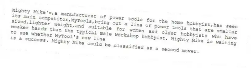 Mighty Mike's,a manufacturer of power tools for the home hobbyist,has seen its main competitor,MyTools,bring out a line of power tools that are smaller sized,lighter weight,and suitable for women and older hobbyists who have weaker hands than the typical male workshop hobbyist. Mighty Mike is waiting to see whether MyTool's new line
is a success. Mighty Mike could be classified as a second mover.