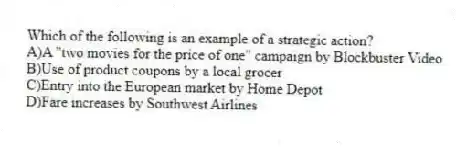 Which of the following is an example of a strategic action?
A)A "two movies for the price of one" campaign by Blockbuster Video
B)Use of product coupons by a local grocer
C)Entry into the European market by Home Depot
D)Fare increases by Southwest Airlines