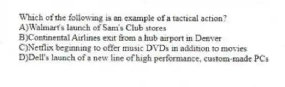 Which of the following is an example of a tactical action?
A)Walmart's launch of Sam's Club stores
B)Continental Airlines exit from a hub airport in Denver
C)Netflix beginning to offer music DVDs in addition to movies
D)Dell's launch of a new line of high performance, custom-made PCs