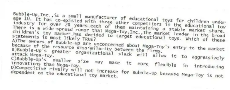 Bubble-Up,Inc.,is a small manufacturer of educational toys for children under age 10. It has co-existed with three other competitors in the educational toy industry for over 20 years,each of them maintaining a stable market share. There is a wide-spread rumor that Mega-Toy,Inc.,the market leader in the broad children's toy market,has decided to target educational toys. Which of these statements is most likely TRUE?
A)The owners of Bubble-Up are unconcerned about Mega-Toy's entry to the market because of the resource dissimilarity between the firms.
B)Bubble-Up's greater organizational slack will allow it to aggressively attack Mega-Toy.
C)Bubble-Up's smaller size may make it more flexible in introducing innovations than Mega-Toy.
D)Competitive rivalry will not increase for Bubble-Up because Mega-Toy is not dependent on the educational toy market.