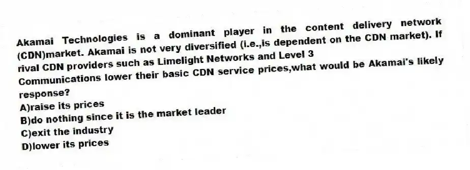 Akamai Technologies is a dominant player in the content delivery network (CDN)market. Akamai is not very diversified (i.e.,is dependent on the CDN market). If rival CDN providers such as Limelight Networks and Level 3
Communications lower their basic CDN service prices,what would be Akamai's likely response?
A)raise its prices
B)do nothing since it is the market leader
C)exit the industry
D)lower its prices