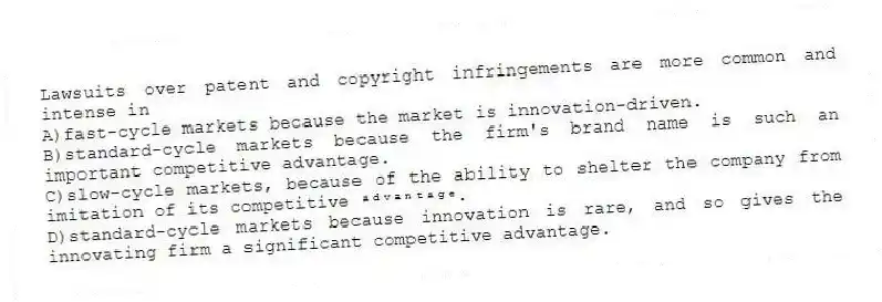 Lawsuits over patent and copyright infringements are more common and intense in
A)fast-cycle markets because the market is innovation-driven.
B)standard-cycle markets because the firm's brand name is such an important competitive advantage.
C)slow-cycle markets, because of the ability to shelter the company from imitation of its competitive ᵃᵈᵛᵃⁿᵗᵃᵍᵉ.
D)standard-cycle markets because innovation is rare, and so gives the innovating firm a significant competitive advantage.