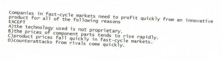 Companies in fast-cycle markets need to profit quickly from an innovative product for all of the following reasons
EXCEPT
A)the technology used is not proprietary.
B)the prices of component parts tends to rise rapidly.
C)product prices fall quickly in fast-cycle markets.
D)counterattacks from rivals come quickly.