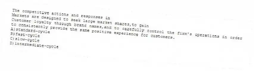 The competitive actions and responses in
Markets are designed to seek large market shares,to gain
Customer loyalty through brand names,and to carefully control the firm's operations in order to consistently provide the same positive experience for customers.
A)standard-cycle
B)fast-cycle
C)slow-cycle
D)intermediate-cycle