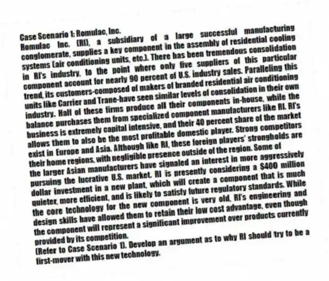 Case Scenario 1: Romulac, Inc.
Romulac Inc. (RI), a subsidiary of a large successful manufacturing conglomerate, supplies a key component in the assembly of residential cooling systems (air conditioning units, etc.). There has been tremendous consolidation in RI's industry, to the point where only five suppliers of this particular component account for nearly 90 percent of U.S. industry sales. Paralleling this trend, its customers-composed of makers of branded residential air conditioning units like Carrier and Trane-have seen similar levels of consolidation in their own industry. Half of these firms produce all their components in-house, while the balance purchases them from specialized component manufacturers like RI. RI's business is extremely capital intensive, and their 40 percent share of the market allows them to also be the most profitable domestic player. Strong competitors exist in Europe and Asia. Although like RI, these foreign players' strongholds are their home regions, with negligible presence outside of the region. Some of
the larger Asian manufacturers have signaled an interest in more aggressively pursuing the lucrative U.S. market. RI is presently considering a $400 million dollar investment in a new plant, which will create a component that is much quieter, more efficient, and is likely to satisfy future regulatory standards. While the core technology for the new component is very old, RI's engineering and design skills have allowed them to retain their low cost advantage, even though the component will represent a significant improvement over products currently provided by its competition.
-(Refer to Case Scenario 1). Develop an argument as to why RI should try to be a first-mover with this new technology.