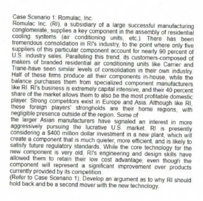 Case Scenario 1: Romulac, Inc.
Romulac Inc. (RI), a subsidiary of a large successful manufacturing conglomerate, supplies a key component in the assembly of residential cooling systems (air conditioning units, etc.). There has been tremendous consolidation in RI's industry, to the point where only five suppliers of this particular component account for nearly 90 percent of U.S. industry sales. Paralleling this trend, its customers-composed of makers of branded residential air conditioning units like Carrier and Trane-have seen similar levels of consolidation in their own industry. Half of these firms produce all their components in-house, while the balance purchases them from specialized component manufacturers like RI. RI's business is extremely capital intensive, and their 40 percent share of the market allows them to also be the most profitable domestic player. Strong competitors exist in Europe and Asia. Although like RI, these foreign players' strongholds are their home regions, with negligible presence outside of the region. Some of
the larger Asian manufacturers have signaled an interest in more aggressively pursuing the lucrative U.S. market. RI is presently considering a $400 million dollar investment in a new plant, which will create a component that is much quieter, more efficient, and is likely to satisfy future regulatory standards. While the core technology for the new component is very old, RI's engineering and design skills have allowed them to retain their low cost advantage, even though the component will represent a significant improvement over products currently provided by its competition.
-(Refer to Case Scenario 1). Develop an argument as to why RI should hold back and be a second mover with the new technology.
