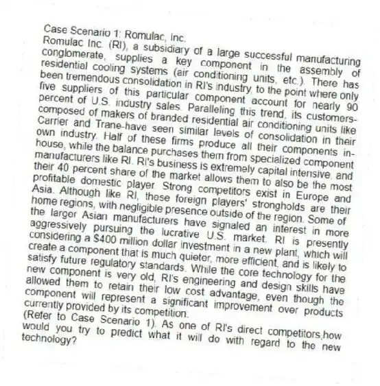 Case Scenario 1: Romulac, Inc.
Romulac Inc. (RI), a subsidiary of a large successful manufacturing conglomerate, supplies a key component in the assembly of residential cooling systems (air conditioning units, etc.). There has been tremendous consolidation in RI's industry, to the point where only five suppliers of this particular component account for nearly 90 percent of U.S. industry sales. Paralleling this trend, its customers-composed of makers of branded residential air conditioning units like Carrier and Trane-have seen similar levels of consolidation in their own industry. Half of these firms produce all their components in-house, while the balance purchases them from specialized component manufacturers like RI. RI's business is extremely capital intensive, and their 40 percent share of the market allows them to also be the most profitable domestic player. Strong competitors exist in Europe and Asia. Although like RI, these foreign players' strongholds are their home regions, with negligible presence outside of the region. Some of
the larger Asian manufacturers have signaled an interest in more aggressively pursuing the lucrative U.S. market. RI is presently considering a $400 million dollar investment in a new plant, which will create a component that is much quieter, more efficient, and is likely to satisfy future regulatory standards. While the core technology for the new component is very old, RI's engineering and design skills have allowed them to retain their low cost advantage, even though the component will represent a significant improvement over products currently provided by its competition.
-(Refer to Case Scenario 1). As one of RI's direct competitors,how would you try to predict what it will do with regard to the new technology?