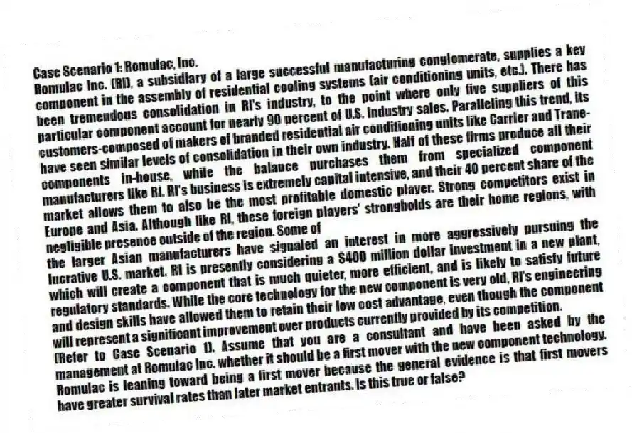 Case Scenario 1: Romulac, Inc.
Romulac Inc. (RI), a subsidiary of a large successful manufacturing conglomerate, supplies a key component in the assembly of residential cooling systems (air conditioning units, etc.). There has been tremendous consolidation in RI's industry, to the point where only five suppliers of this particular component account for nearly 90 percent of U.S. industry sales. Paralleling this trend, its customers-composed of makers of branded residential air conditioning units like Carrier and Trane-have seen similar levels of consolidation in their own industry. Half of these firms produce all their components in-house, while the balance purchases them from specialized component manufacturers like RI. RI's business is extremely capital intensive, and their 40 percent share of the market allows them to also be the most profitable domestic player. Strong competitors exist in Europe and Asia. Although like RI, these foreign players' strongholds are their home regions, with negligible presence outside of the region. Some of
the larger Asian manufacturers have signaled an interest in more aggressively pursuing the lucrative U.S. market. RI is presently considering a $400 million dollar investment in a new plant, which will create a component that is much quieter, more efficient, and is likely to satisfy future regulatory standards. While the core technology for the new component is very old, RI's engineering and design skills have allowed them to retain their low cost advantage, even though the component will represent a significant improvement over products currently provided by its competition.
-(Refer to Case Scenario 1). Assume that you are a consultant and have been asked by the management at Romulac Inc. whether it should be a first mover with the new component technology. Romulac is leaning toward being a first mover because the general evidence is that first movers have greater survival rates than later market entrants. Is this true or false?