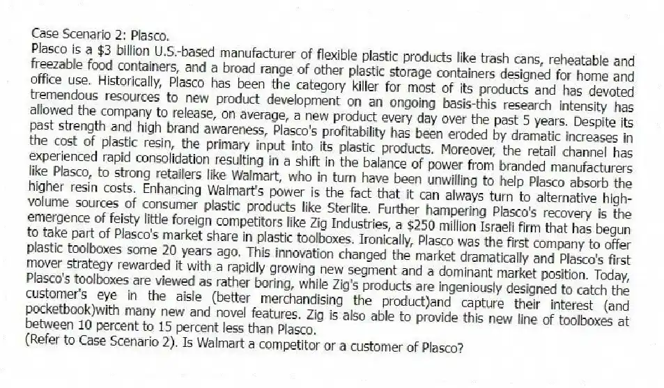 Case Scenario 2: Plasco.
Plasco is a $3 billion U.S.-based manufacturer of flexible plastic products like trash cans, reheatable and freezable food containers, and a broad range of other plastic storage containers designed for home and office use. Historically, Plasco has been the category killer for most of its products and has devoted tremendous resources to new product development on an ongoing basis-this research intensity has allowed the company to release, on average, a new product every day over the past 5 years. Despite its past strength and high brand awareness, Plasco's profitability has been eroded by dramatic increases in the cost of plastic resin, the primary input into its plastic products. Moreover, the retail channel has experienced rapid consolidation resulting in a shift in the balance of power from branded manufacturers like Plasco, to strong retailers like Walmart, who in turn have been unwilling to help Plasco absorb the higher resin costs. Enhancing Walmart's power is the fact that it can always turn to alternative high-volume sources of consumer plastic products like Sterlite. Further hampering Plasco's recovery is the emergence of feisty little foreign competitors like Zig Industries, a $250 million Israeli firm that has begun to take part of Plasco's market share in plastic toolboxes. Ironically, Plasco was the first company to offer plastic toolboxes some 20 years ago. This innovation changed the market dramatically and Plasco's first mover strategy rewarded it with a rapidly growing new segment and a dominant market position. Today, Plasco's toolboxes are viewed as rather boring, while Zig's products are ingeniously designed to catch the customer's eye in the aisle (better merchandising the product)and capture their interest (and pocketbook)with many new and novel features. Zig is also able to provide this new line of toolboxes at between 10 percent to 15 percent less than Plasco.
-(Refer to Case Scenario 2). Is Walmart a competitor or a customer of Plasco?