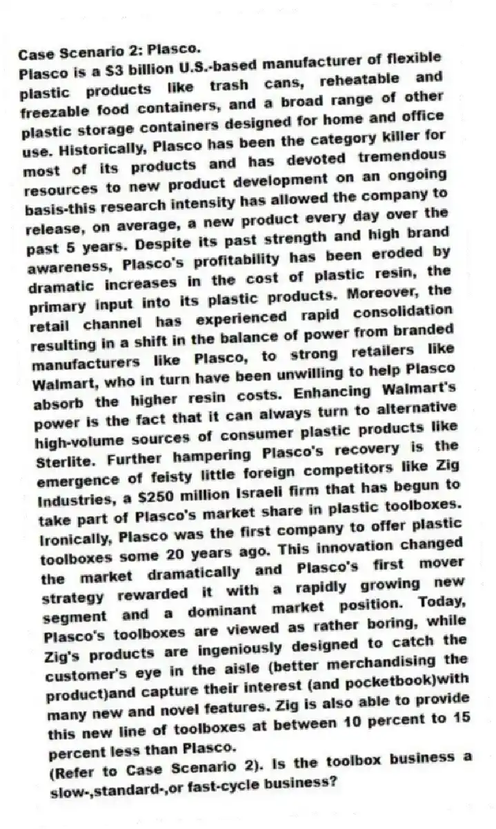 Case Scenario 2: Plasco.
Plasco is a $3 billion U.S.-based manufacturer of flexible plastic products like trash cans, reheatable and freezable food containers, and a broad range of other plastic storage containers designed for home and office use. Historically, Plasco has been the category killer for most of its products and has devoted tremendous resources to new product development on an ongoing basis-this research intensity has allowed the company to release, on average, a new product every day over the past 5 years. Despite its past strength and high brand awareness, Plasco's profitability has been eroded by dramatic increases in the cost of plastic resin, the primary input into its plastic products. Moreover, the retail channel has experienced rapid consolidation resulting in a shift in the balance of power from branded manufacturers like Plasco, to strong retailers like Walmart, who in turn have been unwilling to help Plasco absorb the higher resin costs. Enhancing Walmart's power is the fact that it can always turn to alternative high-volume sources of consumer plastic products like Sterlite. Further hampering Plasco's recovery is the emergence of feisty little foreign competitors like Zig Industries, a $250 million Israeli firm that has begun to take part of Plasco's market share in plastic toolboxes. Ironically, Plasco was the first company to offer plastic toolboxes some 20 years ago. This innovation changed the market dramatically and Plasco's first mover strategy rewarded it with a rapidly growing new segment and a dominant market position. Today, Plasco's toolboxes are viewed as rather boring, while Zig's products are ingeniously designed to catch the customer's eye in the aisle (better merchandising the product)and capture their interest (and pocketbook)with many new and novel features. Zig is also able to provide this new line of toolboxes at between 10 percent to 15 percent less than Plasco.
-(Refer to Case Scenario 2). Is the toolbox business a slow-,standard-,or fast-cycle business?