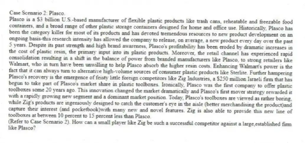 Case Scenario 2: Plasco.
Plasco is a $3 billion U.S.-based manufacturer of flexible plastic products like trash cans, reheatable and freezable food containers, and a broad range of other plastic storage containers designed for home and office use. Historically, Plasco has been the category killer for most of its products and has devoted tremendous resources to new product development on an ongoing basis-this research intensity has allowed the company to release, on average, a new product every day over the past 5 years. Despite its past strength and high brand awareness, Plasco's profitability has been eroded by dramatic increases in the cost of plastic resin, the primary input into its plastic products. Moreover, the retail channel has experienced rapid consolidation resulting in a shift in the balance of power from branded manufacturers like Plasco, to strong retailers like Walmart, who in turn have been unwilling to help Plasco absorb the higher resin costs. Enhancing Walmart's power is the fact that it can always turn to alternative high-volume sources of consumer plastic products like Sterlite. Further hampering Plasco's recovery is the emergence of feisty little foreign competitors like Zig Industries, a $250 million Israeli firm that has begun to take part of Plasco's market share in plastic toolboxes. Ironically, Plasco was the first company to offer plastic toolboxes some 20 years ago. This innovation changed the market dramatically and Plasco's first mover strategy rewarded it with a rapidly growing new segment and a dominant market position. Today, Plasco's toolboxes are viewed as rather boring, while Zig's products are ingeniously designed to catch the customer's eye in the aisle (better merchandising the product)and capture their interest (and pocketbook)with many new and novel features. Zig is also able to provide this new line of toolboxes at between 10 percent to 15 percent less than Plasco.
-(Refer to Case Scenario 2). How can a small player like Zig be such a successful competitor against a large,established firm like Plasco?