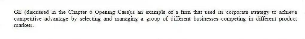 GE (discussed in the Chapter 6 Opening Case)is an example of a firm that used its corporate strategy to achieve competitive advantage by selecting and managing a group of different businesses competing in different product markets.