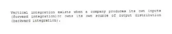 Vertical integration exists when a company produces its own inputs (forward integration)or owns its own source of output distribution (backward integration).