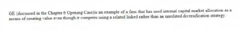 GE (discussed in the Chapter 6 Opening Case)is an example of a firm that has used internal capital market allocation as a means of creating value even though it competes using a related linked rather than an unrelated diversification strategy.