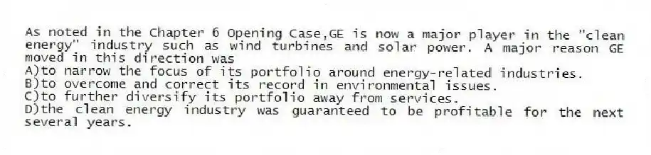 As noted in the Chapter 6 Opening Case,GE is now a major player in the "clean energy" industry such as wind turbines and solar power. A major reason GE moved in this direction was
A)to narrow the focus of its portfolio around energy-related industries.
B)to overcome and correct its record in environmental issues.
C)to further diversify its portfolio away from services.
D)the clean energy industry was guaranteed to be profitable for the next several years.