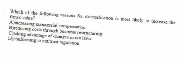 Which of the following reasons for diversification is most likely to increase the firm's value?
A)increasing managerial compensation
B)reducing costs through business restructuring
C)taking advantage of changes in tax laws
D)conforming to antitrust regulation