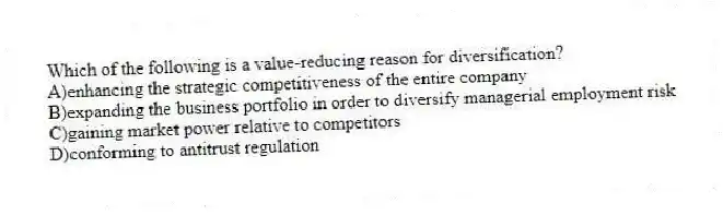Which of the following is a value-reducing reason for diversification?
A)enhancing the strategic competitiveness of the entire company
B)expanding the business portfolio in order to diversify managerial employment risk
C)gaining market power relative to competitors
D)conforming to antitrust regulation