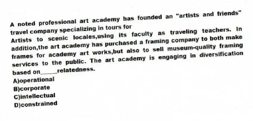 A noted professional art academy has founded an "artists and friends" travel company specializing in tours for
Artists to scenic locales,using its faculty as traveling teachers. In addition,the art academy has purchased a framing company to both make frames for academy art works,but also to sell museum-quality framing services to the public. The art academy is engaging in diversification based on______relatedness.
A)operational
B)corporate
C)intellectual
D)constrained