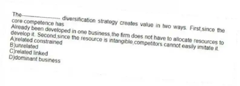 The--------------------- diversification strategy creates value in two ways. First,since the core competence has
Already been developed in one business,the firm does not have to allocate resources to develop it. Second,since the resource is intangible,competitors cannot easily imitate it.
A)related constrained
B)unrelated
C)related linked
D)dominant business