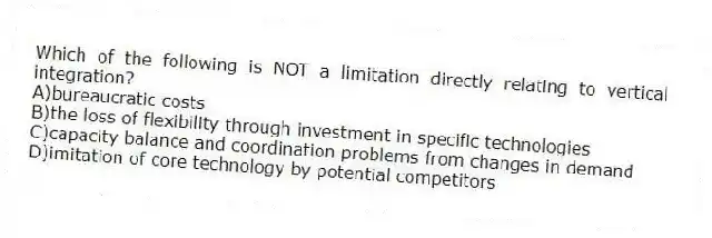 Which of the following is NOT a limitation directly relating to vertical integration?
A)bureaucratic costs
B)the loss of flexibility through investment in specific technologies
C)capacity balance and coordination problems from changes in demand
D)imitation of core technology by potential competitors