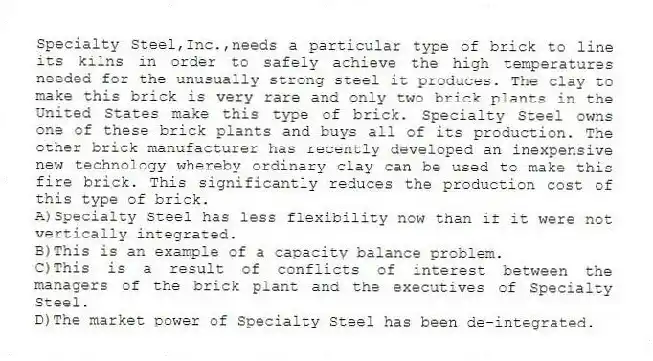 Specialty Steel,Inc.,needs a particular type of brick to line its kilns in order to safely achieve the high temperatures needed for the unusually strong steel it produces. The clay to make this brick is very rare and only two brick plants in the United States make this type of brick. Specialty Steel owns one of these brick plants and buys all of its production. The other brick manufacturer has recently developed an inexpensive new technology whereby ordinary clay can be used to make this fire brick. This significantly reduces the production cost of this type of brick.
A)Specialty Steel has less flexibility now than if it were not vertically integrated.
B)This is an example of a capacity balance problem.
C)This is a result of conflicts of interest between the managers of the brick plant and the executives of Specialty Steel.
D)The market power of Specialty Steel has been de-integrated.