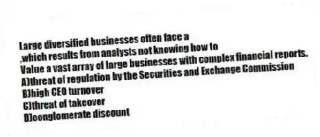 Large diversified businesses often face a
,which results from analysts not knowing how to
Value a vast array of large businesses with complex financial reports.
A)threat of regulation by the Securities and Exchange Commission
B)high CEO turnover
C)threat of takeover
D)conglomerate discount
