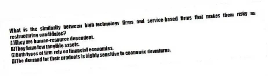 What is the similarity between high-technology firms and service-based firms that makes them risky as restructuring candidates?
A)They are human-resource dependent.
B)They have few tangible assets.
C)Both types of firm rely on financial economies.
D)The demand for their products is highly sensitive to economic downturns.