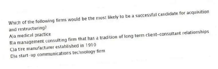 Which of the following firms would be the most likely to be a successful candidate for acquisition and restructuring?
A)a medical practice
B)a management consulting firm that has a tradition of long term client-consultant relationships
C)a tire manufacturer established in 1910
D)a start-up communications technology firm