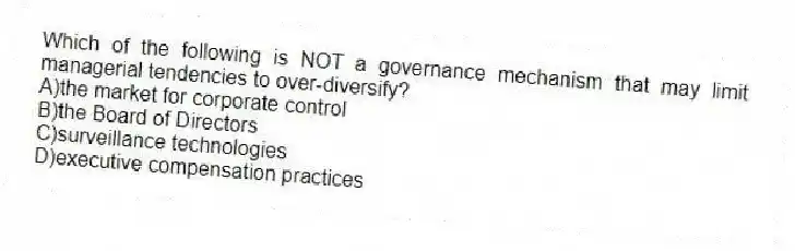 Which of the following is NOT a governance mechanism that may limit managerial tendencies to over-diversify?
A)the market for corporate control
B)the Board of Directors
C)surveillance technologies
D)executive compensation practices