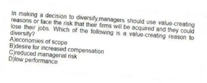 In making a decision to diversify,managers should use value-creating reasons or face the risk that their firms will be acquired and they could lose their jobs. Which of the following is a value-creating reason to diversify?
A)economies of scope
B)desire for increased compensation
C)reduced managerial risk
D)low performance