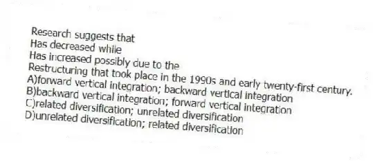 Research suggests that
Has decreased while
Has increased possibly due to the
Restructuring that took place in the 1990s and early twenty-first century.
A)forward vertical integration; backward vertical integration
B)backward vertical integration; forward vertical integration
C)related diversification; unrelated diversification
D)unrelated diversification; related diversification