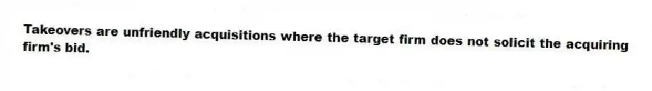 Takeovers are unfriendly acquisitions where the target firm does not solicit the acquiring firm's bid.