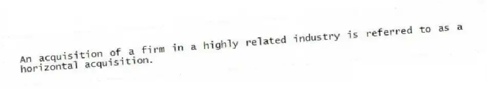 An acquisition of a firm in a highly related industry is referred to as a horizontal acquisition.