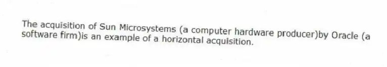 The acquisition of Sun Microsystems (a computer hardware producer)by Oracle (a software firm)is an example of a horizontal acquisition.