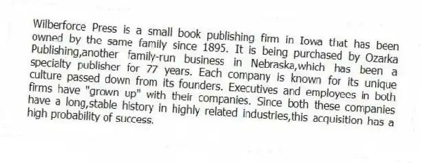 Wilberforce Press is a small book publishing firm in Iowa that has been owned by the same family since 1895. It is being purchased by Ozarka Publishing,another family-run business in Nebraska,which has been a specialty publisher for 77 years. Each company is known for its unique culture passed down from its founders. Executives and employees in both firms have "grown up" with their companies. Since both these companies have a long,stable history in highly related industries,this acquisition has a high probability of success.