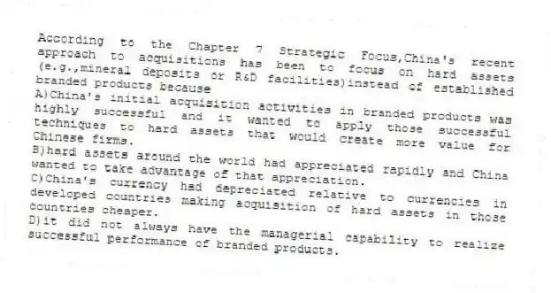 According to the Chapter 7 Strategic Focus,China's recent approach to acquisitions has been to focus on hard assets (e.g.,mineral deposits or R&D facilities)instead of established branded products because
A)China's initial acquisition activities in branded products was highly successful and it wanted to apply those successful techniques to hard assets that would create more value for Chinese firms.
B)hard assets around the world had appreciated rapidly and China wanted to take advantage of that appreciation.
C)China's currency had depreciated relative to currencies in developed countries making acquisition of hard assets in those countries cheaper.
D)it did not always have the managerial capability to realize successful performance of branded products.