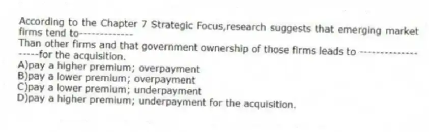 According to the Chapter 7 Strategic Focus,research suggests that emerging market firms tend to-------------
Than other firms and that government ownership of those firms leads to -------------------for the acquisition.
A)pay a higher premium; overpayment
B)pay a lower premium; overpayment
C)pay a lower premium; underpayment
D)pay a higher premium; underpayment for the acquisition.