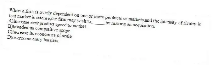 When a firm is overly dependent on one or more products or markets,and the intensity of rivalry in that market is intense,the firm may wish to______by making an acquisition.
A)increase new product speed to market
B)broaden its competitive scope
C)increase its economies of scale
D)overcome entry barriers